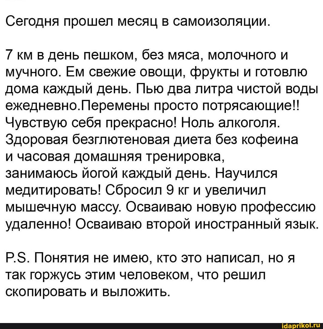 Сегодня прошел месяц в самоизоляции.
7 км в день пешком, без мяса, молочного и мучного. Ем свежие овощи, фрукты и готовлю дома каждый день. Пью два литра чистой воды ежедневно.Перемены просто потрясающие!!
Чувствую себя прекрасно! Ноль алкоголя.
Здоровая безглютеновая диета без кофеина
и часовая домашняя тренировка,
занимаюсь йогой каждый день. Научился ваты Сбросил 9 кг и увеличил мышечную массу. Осваиваю новую профессию удаленно! Осваиваю второй иностранный язык.
Р.$. Понятия не имею, кто это написал, но я так горжусь этим человеком, что решил скопировать и выложить.