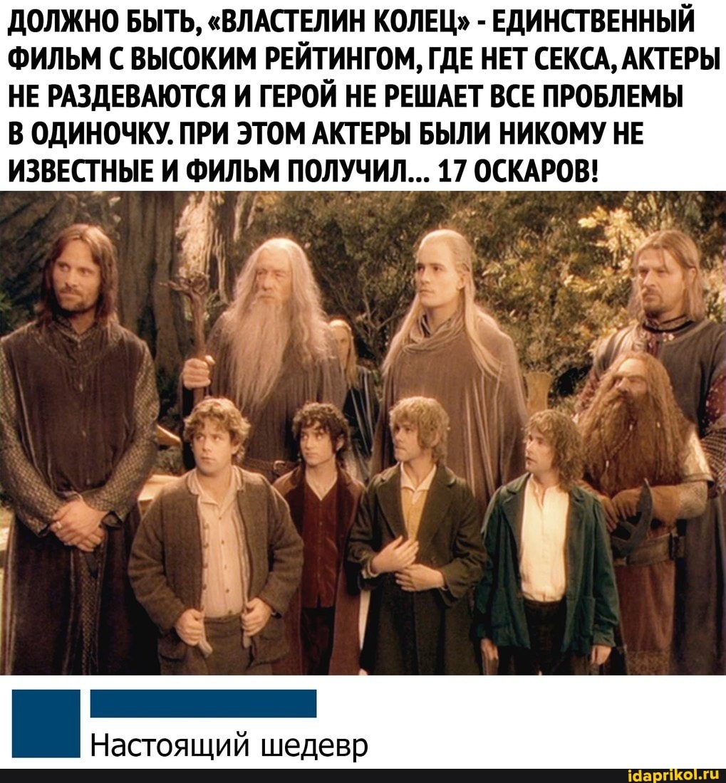 ДОЛЖНО БЫТЬ, "ВЛАСТЕЛИН КОЛЕЦ" - ЕДИНСТВЕННЫЙ ФИЛЬМ С ВЫСОКИМ РЕЙТИНГОМ, ГДЕ НЕТ СЕКСА, АКТЕРЫ
НЕ РАЗДЕВАЮТСЯ И ГЕРОЙ НЕ РЕШАЕТ ВСЕ ПРОБЛЕМЫ В ОДИНОЧКУ. ПРИ ЭТОМ АКТЕРЫ БЫЛИ НИКОМУ НЕ ИЗВЕСТНЫЕ И ФИЛЬМ ПОЛУЧИЛ... 17 ОСКАРОВ!
Настоящий шедевр