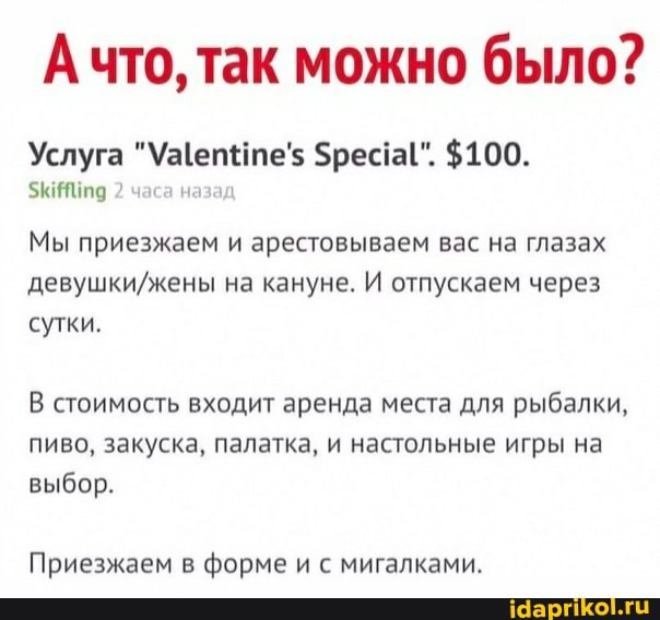 Ачто, так можно было?
Услуга бресгаI". $100.
2 часа назад
Мы приезжаем и арестовываем вас на глазах девушкийжены на кануне. И отпускаем через сутки.
В стоимость входит аренда места для рыбалки, пиво, закуска, палатка, и настольные игры на
выбор.
Приезжаем в форме и с мигалками.