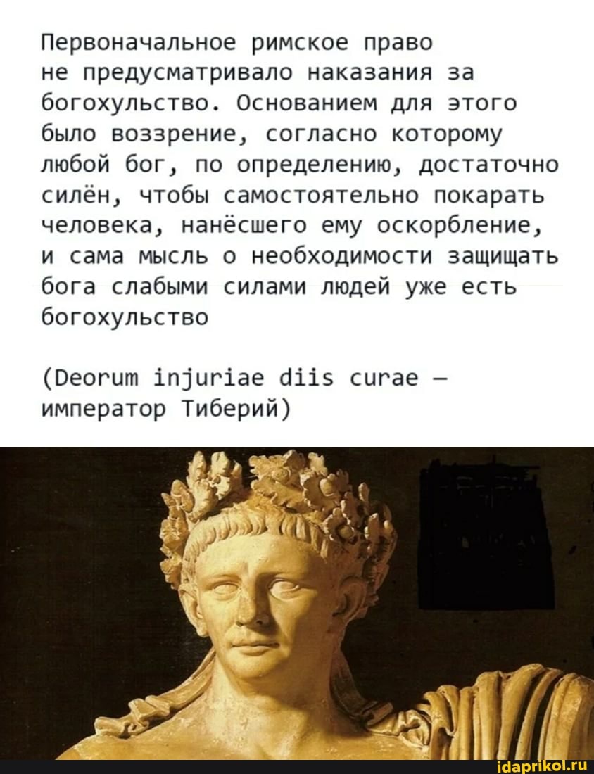 Первоначальное римское право
не предусматривало наказания за богохульство. Основанием для этого было воззрение, согласно которому любой бог, по определению, достаточно силён, чтобы самостоятельно покарать человека, нанёсшего ему оскорбление, и сама мысль о необходимости защищать бога слабыми силами людей уже есть богохульство
(Реогит иг1ае 411$ сигае - император Тиберий)