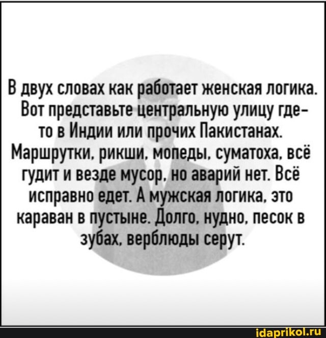В двух словах как работает женская логика.
Вот представьте центральную улицу где- то в Индии или прочих Пакистанах.
Маршрутки, рикши, мопеды, суматоха, всё
гудит и везде мусор, но аварий нет. Всё исправно едет. А мужская логика, это караван в пустыне. Долго, нудно, песок в зубах, верблюды серут.