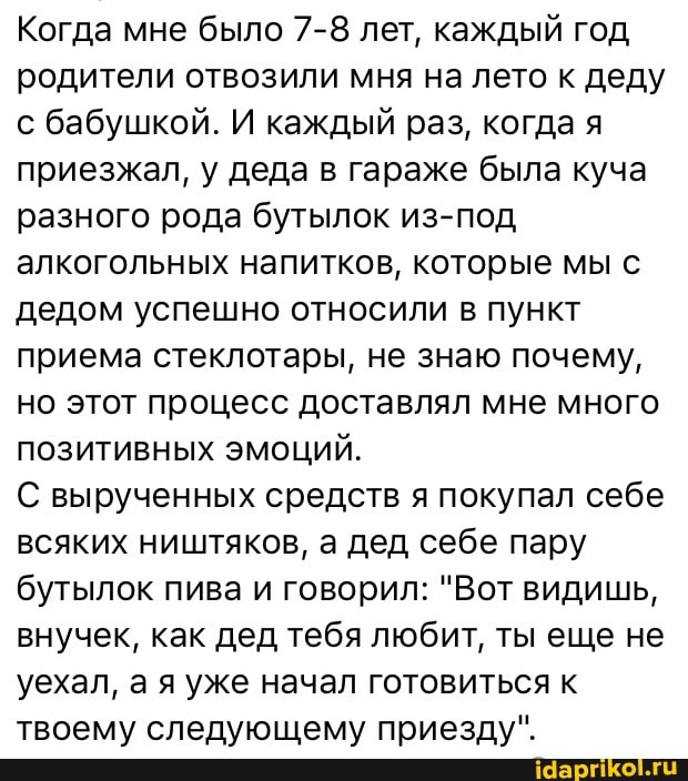 Когда мне было 7-8 лет, каждый год родители отвозили мня на лето к деду с бабушкой. И каждый раз, когда я приезжал, у деда в гараже была куча разного рода бутылок из-под алкогольных напитков, которые мы с дедом успешно относили в пункт приема стеклотары, не знаю почему, но этот процесс доставлял мне много позитивных эмоций.
С вырученных средств я покупал себе всяких ништяков, а дед себе пару бутылок пива и говорил: "Вот видишь, внучек, как дед тебя любит, ты еще не уехал, а я уже начал готовиться к твоему следующему приезду".