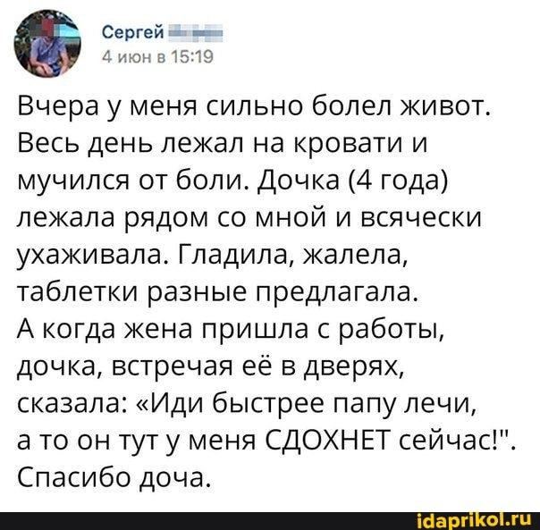Сергей
4 июн в
Вчера у меня сильно болел живот.
Весь день лежал на кровати и мучился от боли. Дочка (4 года) лежала рядом со мной и всячески ухаживала. Гладила, жалела, таблетки разные предлагала.
А когда жена пришла с работы, дочка, встречая её в дверях, сказала: "Иди быстрее папу лечи, а то он тут меня СДОХНЕТ сейчас!".
Спасибо доча.