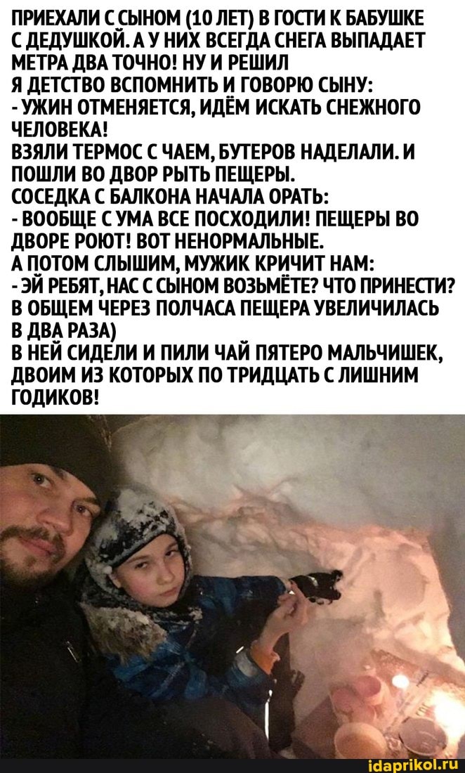 ПРИЕХАЛИ С СЫНОМ (10 ЛЕТ) В ГОСТИ К БАБУШКЕ
С ДЕДУШКОЙ. АУ НИХ ВСЕГДА СНЕГА ВЫПАДАЕТ МЕТРА ДВА ТОЧНО! НУ И РЕШИЛ
Я ДЕТСТВО ВСПОМНИТЬ И ГОВОРЮ СЫНУ:
- УЖИН ОТМЕНЯЕТСЯ, ИДЕМ ИСКАТЬ СНЕЖНОГО ЧЕЛОВЕКА!
ВЗЯЛИ ТЕРМОС С ЧАЕМ, БУТЕРОВ НАДЕЛАЛИ. И ПОШЛИ ВО ДВОР РЫТЬ ПЕЩЕРЫ.
СОСЕДКА С БАЛКОНА НАЧАЛА ОРАТЬ:
- ВООБЩЕ СУМА ВСЕ ПОСХОДИЛИ! ПЕЩЕРЫ ВО ДВОРЕ РОЮТ! ВОТ НЕНОРМАЛЬНЫЕ.
АПОТОМ СЛЫШИМ, МУЖИК КРИЧИТ НАМ:
-ЭЙ РЕБЯТ, НАС С СЫНОМ ВОЗЬМЁТЕ? ЧТО ПРИНЕСТИ?
В ОБЩЕМ ЧЕРЕЗ ПОЛЧАСА ПЕЩЕРА УВЕЛИЧИЛАСЬ В ДВА РАЗА)
В НЕЙ СИДЕЛИ И ПИЛИ ЧАЙ ПЯТЕРО МАЛЬЧИШЕК,
ДВОИМ ИЗ КОТОРЫХ ПО ТРИДЦАТЬ С ЛИШНИМ ГОДИКОВ!