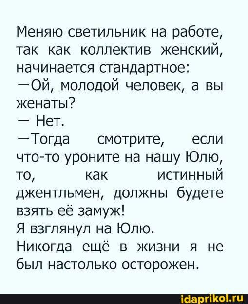 Меняю светильник на работе, так как коллектив женский, начинается стандартное:
-Ой, молодой человек, а вы женаты?
- Нет.
- Тогда смотрите, если что-то уроните на нашу Юлю, то, как ИСТИННЫЙ джентльмен, должны будете взять её замуж!
Я взглянул на Юлю.
Никогда ещё в жизни я не был настолько осторожен.