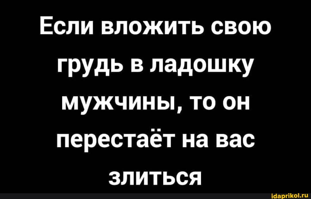 Если вложить свою грудь в ладошку мужчины, то он перестает на вас
злиться