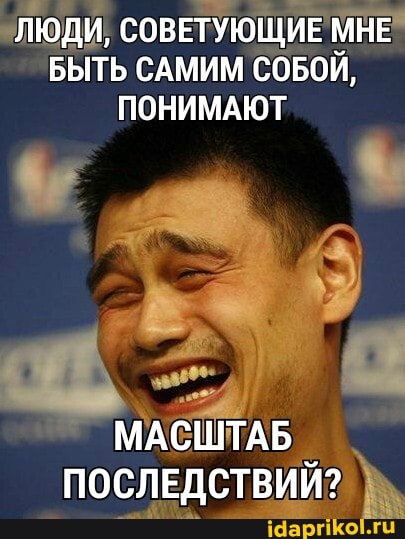 ЛЮДИ, СОВЕТУЮЩИЕ МНЕ БЫТЬ САМИМ СОБОЙ,
ПОНИМАЮТ
МАСШТАБ ПОСЛЕДСТВИЙ?