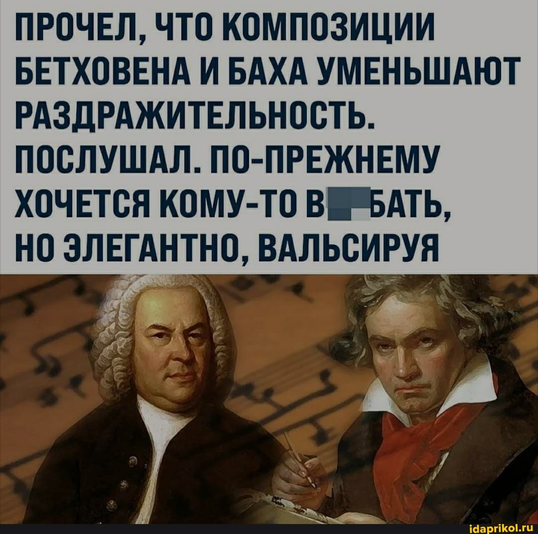 ПРОЧЕЛ, ЧТО КОМПОЗИЦИИ БЕТХОВЕНА И БАХА УМЕНЬШАЮТ РАЗДРАЖИТЕЛЬНОСТЬ.
ПОСЛУШАЛ. ПО-ПРЕЖНЕМУ ХОЧЕТСЯ КОМУ-ТО ВИЪАТЬ,
НО ЭЛЕГАНТНО, ВАЛЬСИРУЯ