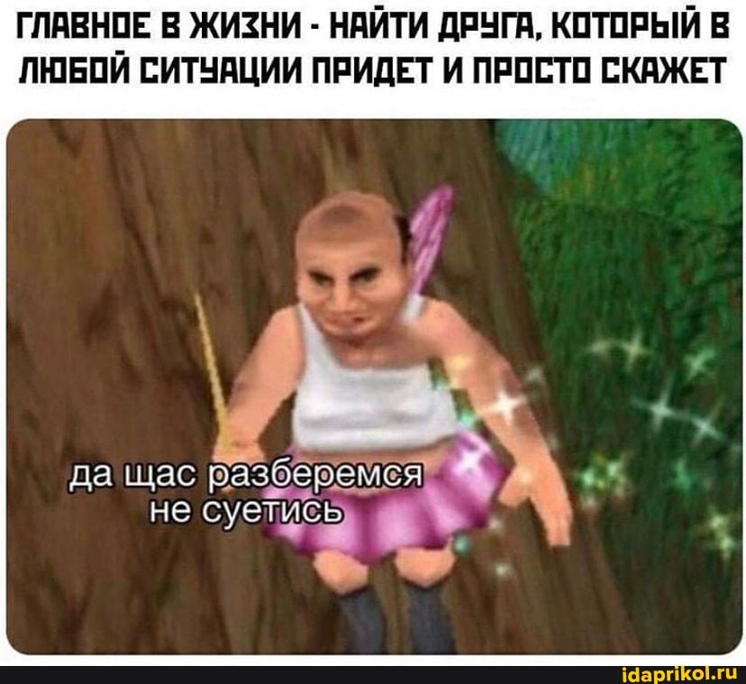 ГЛАВНОЕ В ЖИЗНИ - НАЙТИ ДРУГА, КОТОРЫЙ В
ЛЮБОЙ СИТУАЦИИ ПРИДЕТ И ПРОСТО СКАЖЕТ
да щас разберемся
не