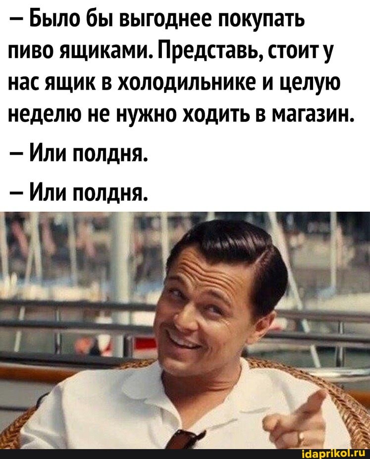 - Было бы выгоднее покупать пиво ящиками. Представь, стоиту нас ящик в холодильнике и целую неделю не нужно ходить в магазин.
- Или полдня.
- Или полдня.