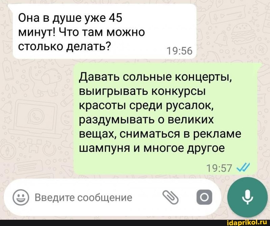 Она в душе уже 45 минут! Что там можно
столько делать?
Давать сольные концерты, выигрывать конкурсы красоты среди русалок, раздумывать о великих вещах, сниматься в рекламе шампуня и многое другое
Введите сообщение