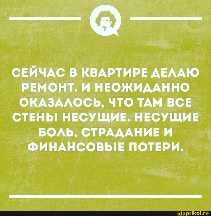 СЕЙЧАС В КВАРТИРЕ ДЕЛАЮ РЕМОНТ. И НЕОЖИДАННО ОКАЗАЛОСЬ, ЧТО ТАМ ВСЕ
СТЕНЫ НЕСУЩИЕ. НЕСУЩИЕ
БОЛЬ, СТРАДАНИЕ И ФИНАНСОВЫЕ ПОТЕРИ.