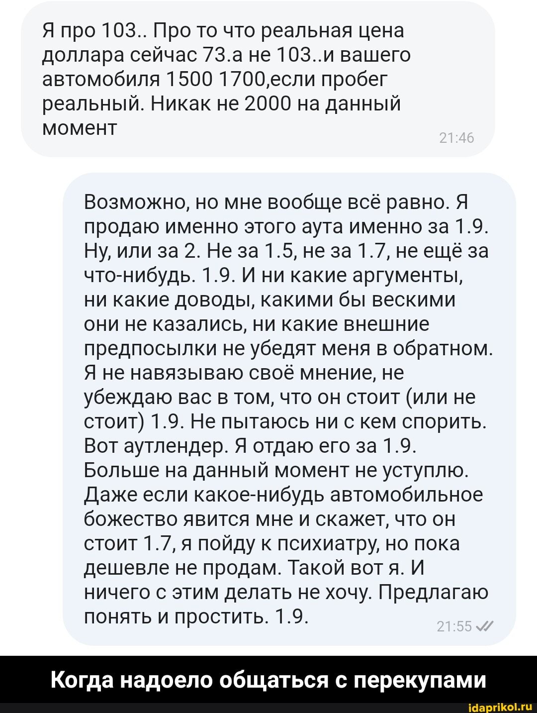 Я про 103.. Про то что реальная цена доллара сейчас 7З.а не 103..и вашего автомобиля 1500 1700'если пробег реальный. Никак не 2000 на данный момент
Возможно, но мне вообще всё равно. Я продаю именно этого аута именно за 1.9.
Ну, или за 2. Не за 1.5, не за 1.7, не ещё за что-нибудь. 1.9. И ни какие аргументы, ни какие доводы, какими бы вескими они не казались, ни какие внешние предпосылки не убедят меня в обратном.
Я не навязываю своё мнение, не убеждаю вас в том, что он стоит (или не стоит) 1.9. Не пытаюсь ни с кем спорить.
Вот аутлендер. Я отдаю его за 1.9.
Больше на данный момент не уступлю.
Даже если какое-нибудь автомобильное божество явится мне и скажет, что он стоит 1.7, я пойду к психиатру, но пока дешевле не продам. Такой вот И ничего с этим делать не хочу. Предлагаю понять и простить. 1.9.
Когда надоело общаться перекупами - Когда надоело общаться с перекупами