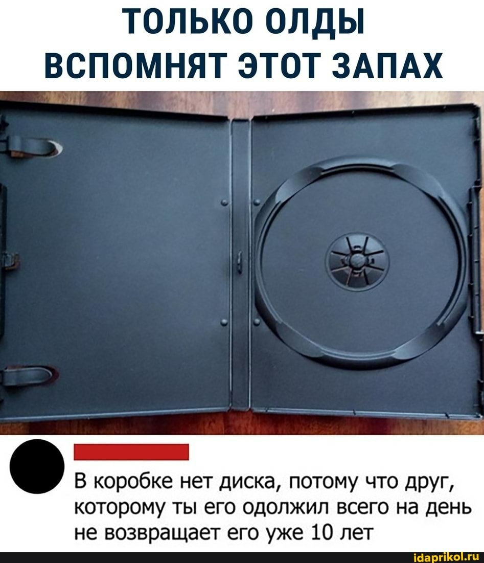 ТОЛЬКО ОЛДЫ
ВСПОМНЯТ ЭТОТ ЗАПАХ
В коробке нет диска, потому что друг,
которому ты его одолжил всего на день не возвращает его уже 10 лет