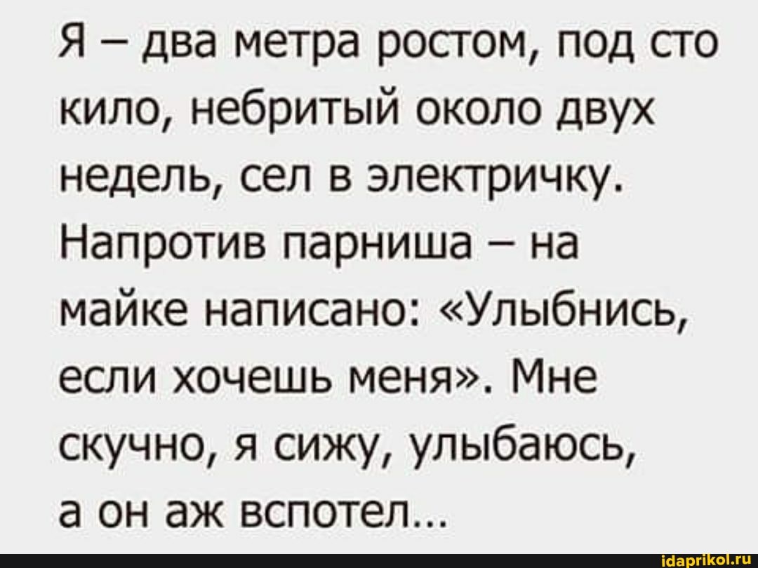 Я два метра ростом, под сто кило, небритый около двух недель, сел в электричку.
Напротив парниша - на майке написано: "Улыбнись, если хочешь меня". Мне скучно, я сижу, улыбаюсь,
а он аж вспотел...