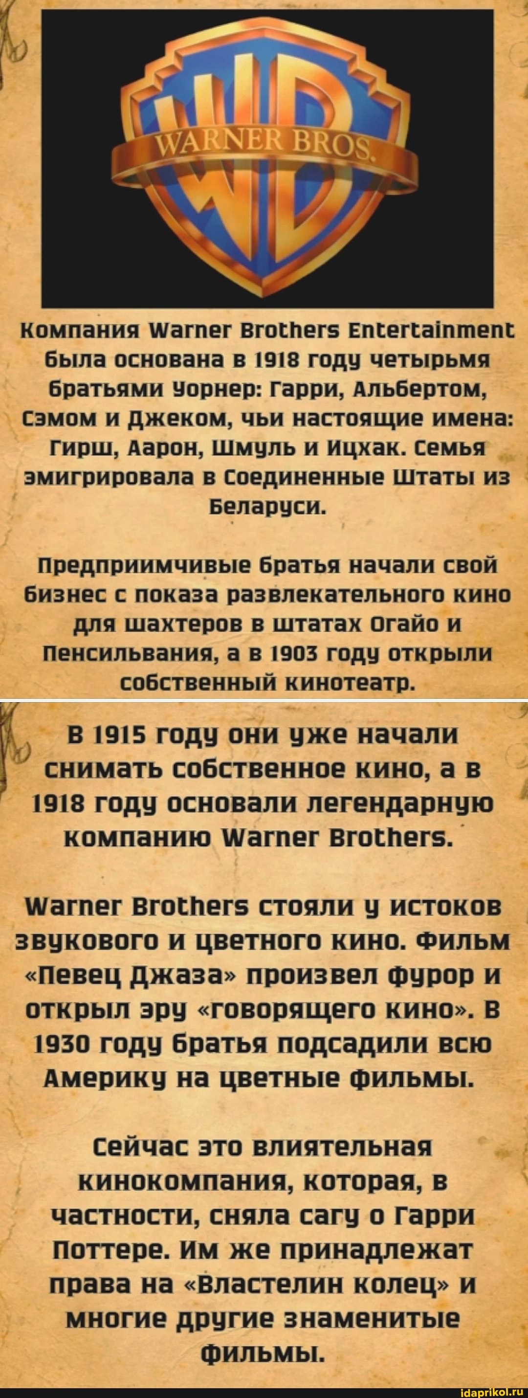 компания Магпег вгогпег$ Елееггамтепе была основана в 1918 году четырьмя братьями Уорнер: Гарри, Альбертом,
Сэмом и Джеком, чьи настоящие имена:
Гирш, Аарон, Шмуль и Ицхак. Семья эмигрировала в Соединенные Штаты из
Беларуси.
предприимчивые братья начали свой бизнес с показа развлекательного кино для шахтеров в штатах огайо и пенсильвания, а в 1905 году открыли собственный кинотеатр.
В 1915 году они уже начали снимать собственное кино, ав
1918 году основали легендарную компанию Вгогпегс..
\/агпег Вгогпег$ стояли у истоков звукового и цветного кино. Фильм
"Певец Джаза" произвел фурор и открыл эру "говорящего кино". В
1950 году братья подсадили всю
Америку на цветные фильмы.
Сейчас это влиятельная кинокомпания, которая, в частности, сняла сагу о Гарри поттере. Им же принадлежат права на "Властелин колец" и многие другие знаменитые фильмы.