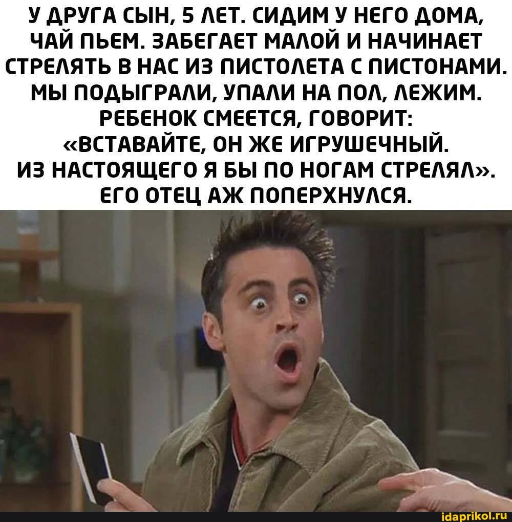 У ДРУГА СЫН, 5 ЛЕТ. СИДИМ У НЕГО ДОМА,
ЧАЙ ПЬЕМ. ЗАБЕГАЕТ МАЛОЙ И НАЧИНАЕТ СТРЕЛЯТЬ В НАС ИЗ ПИСТОЛЕТА С ПИСТОНАМИ.
МЫ ПОДЫГРАЛИ, УПАЛИ НА ПОЛ, ЛЕЖИМ.
РЕБЕНОК СМЕЕТСЯ, ГОВОРИТ:
"ВСТАВАЙТЕ, ОН ЖЕ ИГРУШЕЧНЫЙ.
ИЗ НАСТОЯЩЕГО Я БЫ ПО НОГАМ СТРЕЛЯЛ".
ЕГО ОТЕЦ АЖ ПОПЕРХНУЛСЯ.