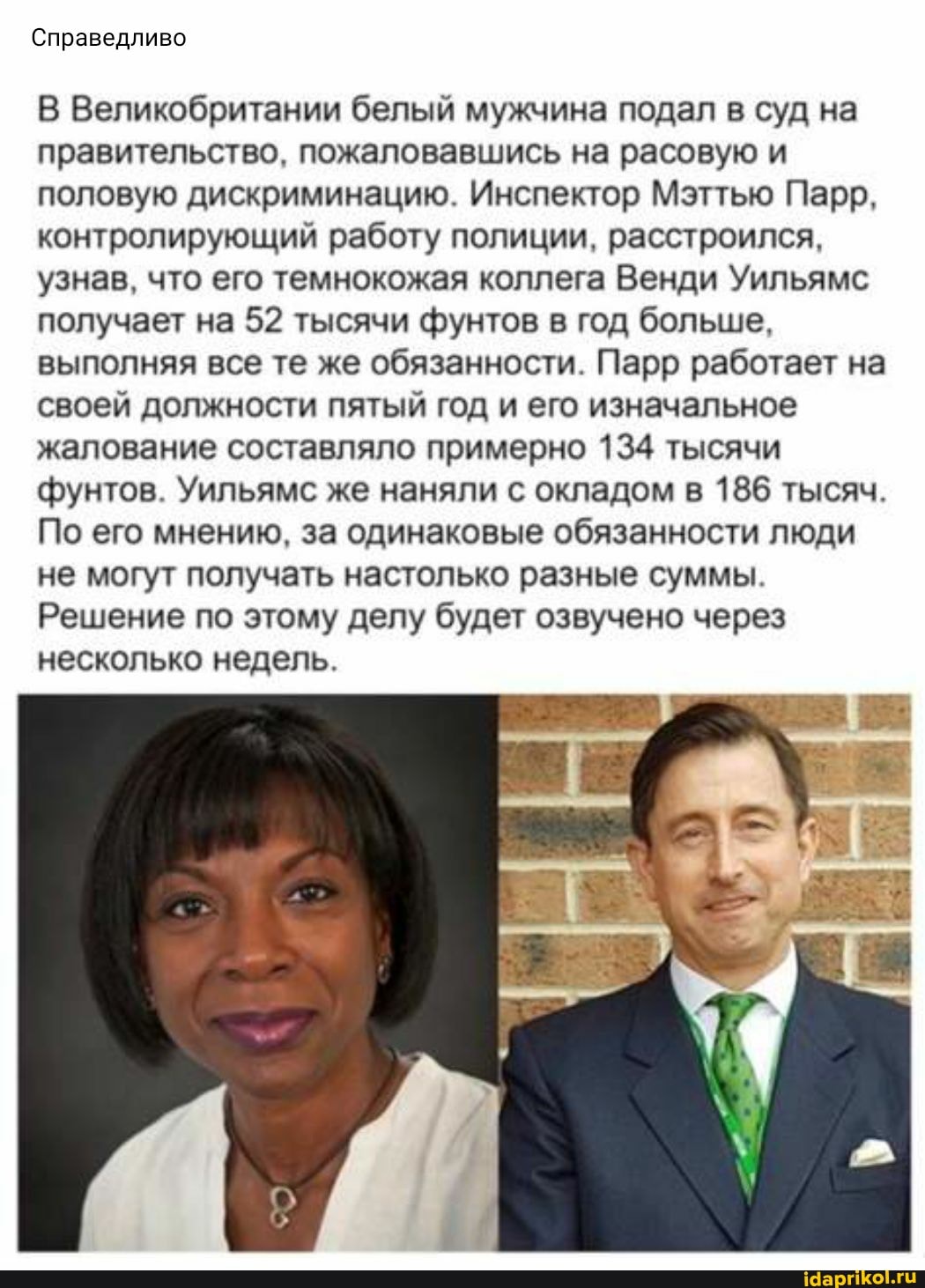 Справедливо
В Великобритании белый мужчина подал в суд на правительство, пожаловавшись на расовую и половую дискриминацию. Инспектор Мэттью Парр, контролирующий работу полиции, расстроился, узнав, что его темнокожая коллега Венди Уильяме получает на 52 тысячи фунтов в год больше, выполняя все те же обязанности. Парр работает на своей должности пятый год и его изначальное жалование составляло примерно 134 тысячи фунтов. Уильяме же наняли с окладом в 186 тысяч.
По его мнению, за одинаковые обязанности люди не могут получать настолько разные суммы.
Решение по этому делу будет озвучено через несколько недель.