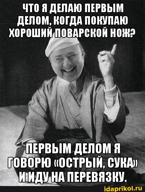 ЧТО Я ДЕЛАЮ ПЕРВЫМ ДЕЛОМ, КОГДА ПОНУПАЮ НОЖ2
ПЕРВЫМ ДЕЛОМ Я
ГОВОРЮ "ОСТРЫЙ, СУКА"
НА ПЕРЕВЯЗКУ.