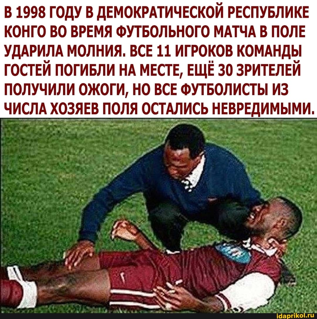 В 1998 ГОДУ В ДЕМОКРАТИЧЕСКОЙ РЕСПУБЛИКЕ КОНГО ВО ВРЕМЯ ФУТБОЛЬНОГО МАТЧА В ПОЛЕ
УДАРИЛА МОЛНИЯ. ВСЕ 11 ИГРОКОВ КОМАНДЫ ГОСТЕЙ ПОГИБЛИ НА МЕСТЕ, ЕЩЁ 30 ЗРИТЕЛЕЙ ПОЛУЧИЛИ ОЖОГИ, НО ВСЕ ФУТБОЛИСТЫ ИЗ
ЧИСЛА ХОЗЯЕВ ПОЛЯ ОСТАЛИСЬ НЕВРЕДИМЫМИ.
