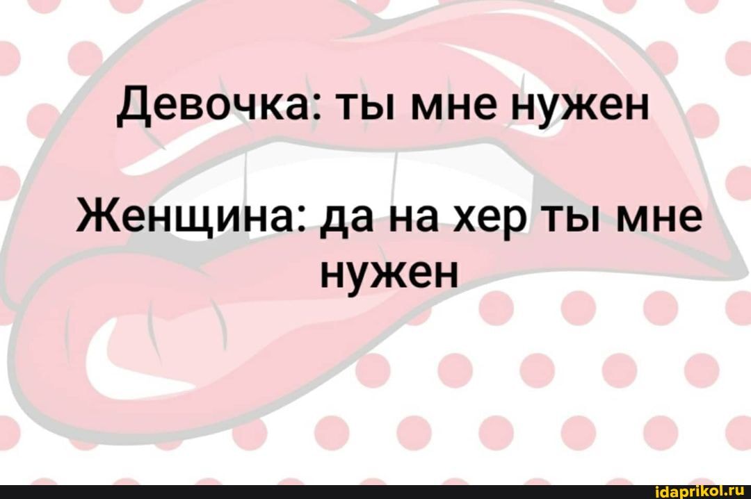 Девочка: ты мне нужен
Женщина: да на хер ты мне нужен