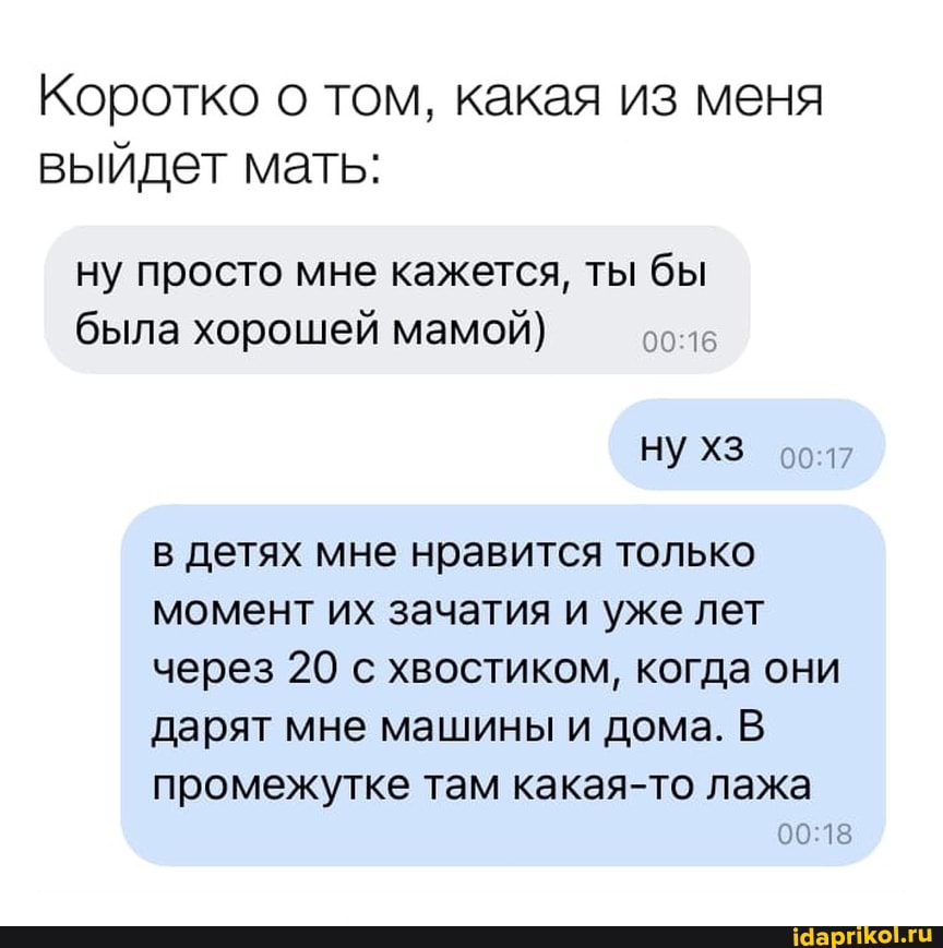 Коротко о том, какая из меня выйдет мать:
ну просто мне кажется, ты бы была хорошей мамой)
НУ ХЗ
в детях мне нравится только момент их зачатия и уже лет через 20 с хвостиком, когда они дарят мне машины и дома. В промежутке там какая-то лажа
15