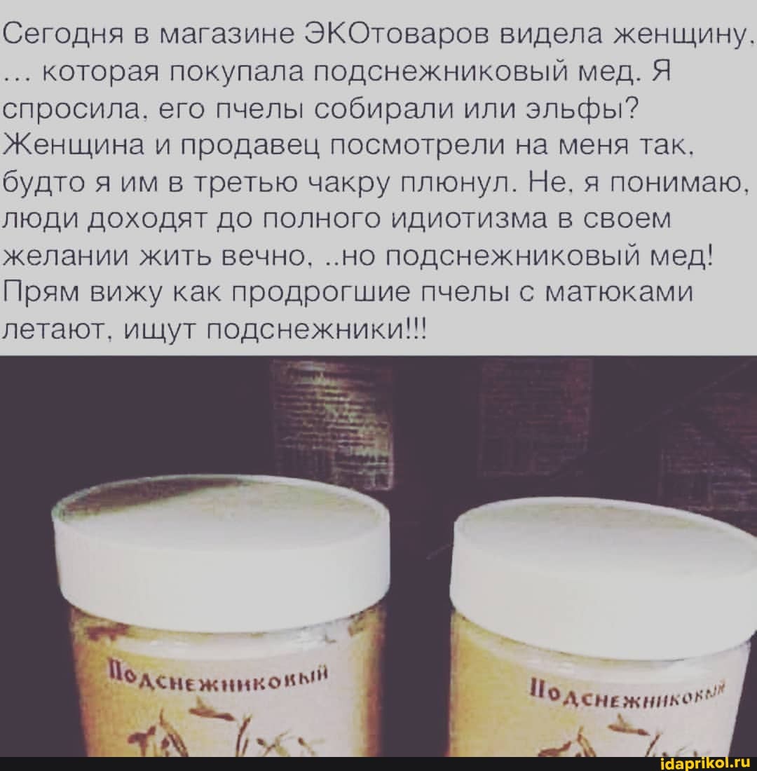 Сегодня в магазине ЭКОтоваров видела женщину.
которая покупала подснежниковый мед. Я спросила. его пчелы собирали или эльфы?
Женщина и продавец посмотрели на меня так.
будто я им в третью чакру плюнул. Не. я понимаю.
люди доходят до полного идиотизма в своем желании жить вечно. ..но подснежниковый мед!
Прям вижу как продрогшие пчелы с матюками летают. ищут подснежники!!
Иод сне жникеЕ"