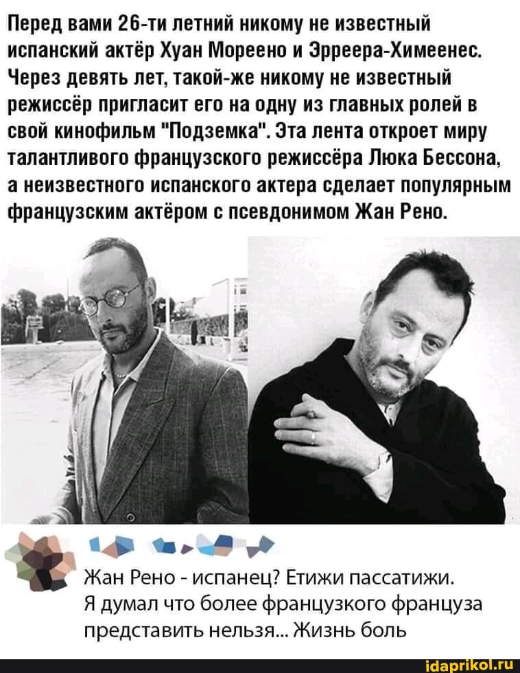 Перед вами 26-ти летний никому не известный испанский актёр Хуан Мореено и Эрреера-Химеенес.
Через девять лет, такой-же никому не известный режиссёр пригласит его на одну из главных ролей в свой кинофильм "Подземка". Эта лента откроет миру талантливого французского режиссёра Люка Бессона, а неизвестного испанского актера сделает популярным французским актёром с псевдонимом Жан Рено.
Жан Рено - испанец? Етижи пассатижи.
Я думал что более французкого француза представить нельзя... Жизнь боль