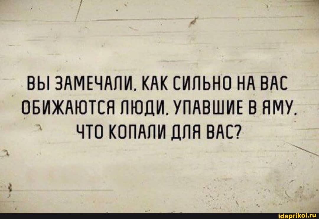 ВЫ ЗАМЕЧАЛИ. КАК СИЛЬНО НА ВАС ОБИЖАЮТСЯ ЛЮДИ. УПАВШИЕ ВЯМУ.
ЧТО КОПАЛИ ДЛЯ ВАС?