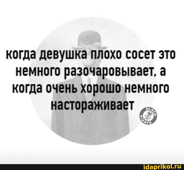 когда девушка плохо сосет это немного разочаровывает, а когда очень хорошо немного настораживает