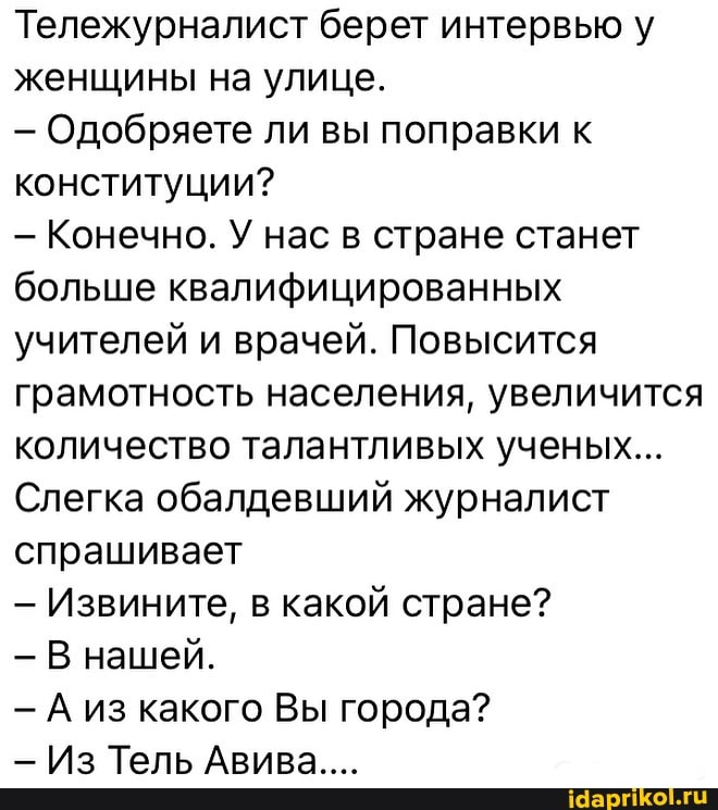 Тележурналист берет интервью у женщины на улице.
- Одобряете ли вы поправки к конституции?
- Конечно. У нас в стране станет больше квалифицированных учителей и врачей. Повысится грамотность населения, увеличится количество талантливых ученых...
Слегка обалдевший журналист спрашивает
- Извините, в какой стране?
В нашей.
- А из какого Вы города?
- Из Тель Авива....