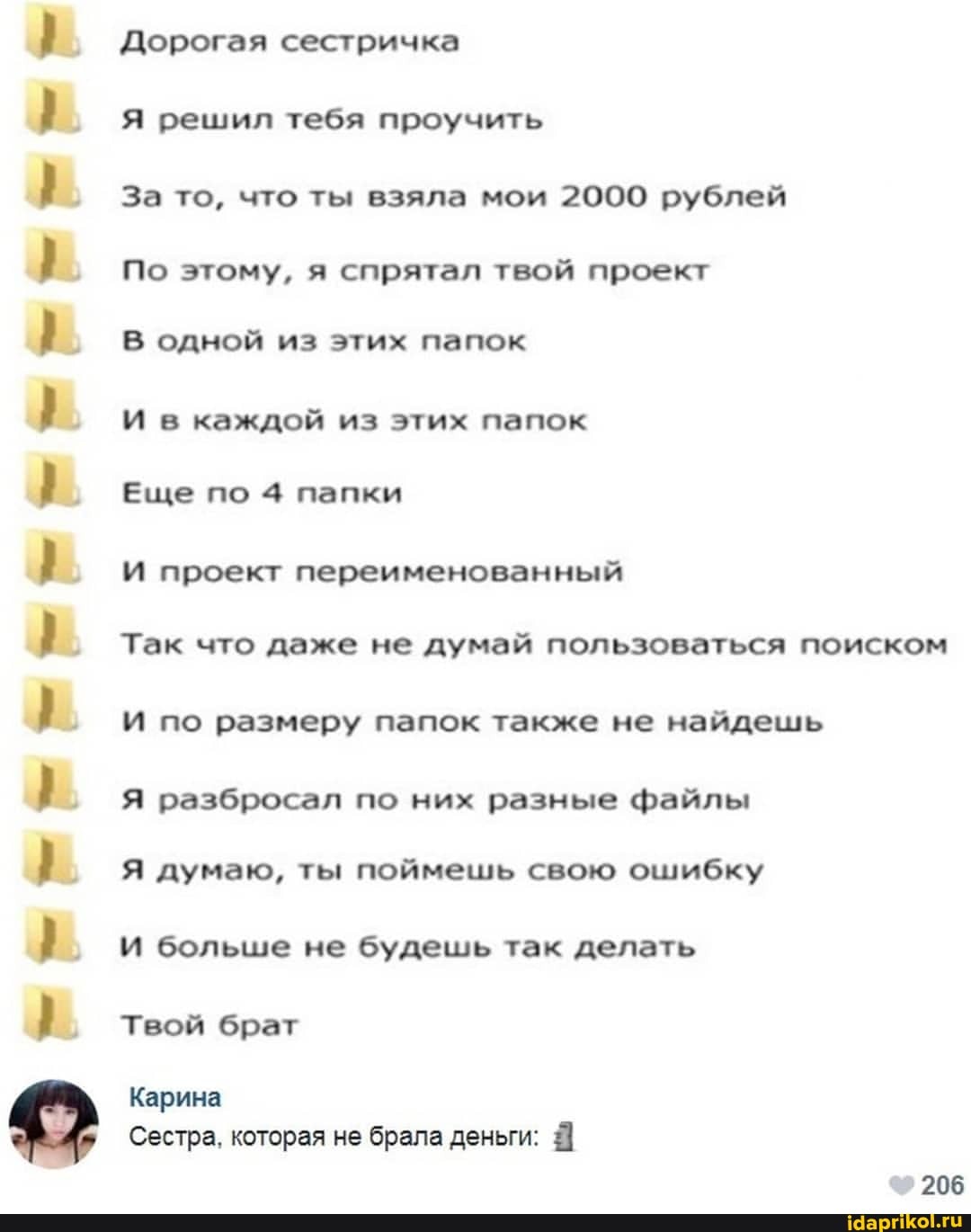 Дорогая сестричка
Я решил тебя проучить
За то, что ты взяла мои 2000 рублей
По этому, я спрятал твой проект
В одной из этих папок
И в каждой из этих папок
Еще по 4 папки
И проект переименованный
Так что даже не думай пользоваться поиском
И по размеру папок также не найдешь
Я разбросал по них разные файлы
Я думаю, ты поймешь свою ошибку
И больше не будешь так делать
Твой брат
Карина
Сестра, которая не брала деньги:
206