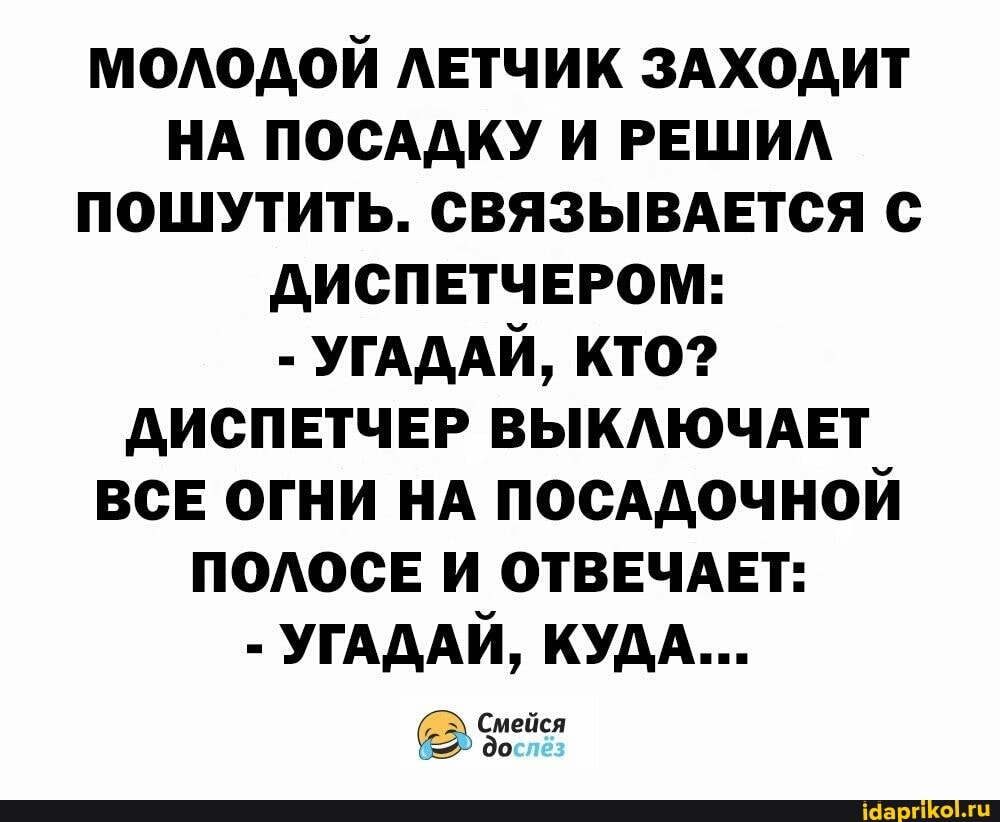 МОЛОДОЙ ЛЕТЧИК ЗАХОДИТ НА ПОСАДКУ И РЕШИЛ ПОШУТИТЬ. СВЯЗЫВАЕТСЯ С ДИСПЕТЧЕРОМ:
- УГАДАЙ, КТО?
ДИСПЕТЧЕР ВЫКЛЮЧАЕТ ВСЕ ОГНИ НА ПОСАДОЧНОЙ ПОЛОСЕ И ОТВЕЧАЕТ:
- УГАДАЙ, КУДА...
^ Смейся до