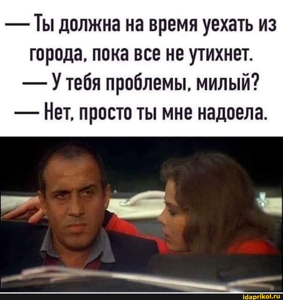 - Ты должна на время уехать из города, пока все не утихнет.
- тебя проблемы, милый?
- Нет, просто ты мне надоела.