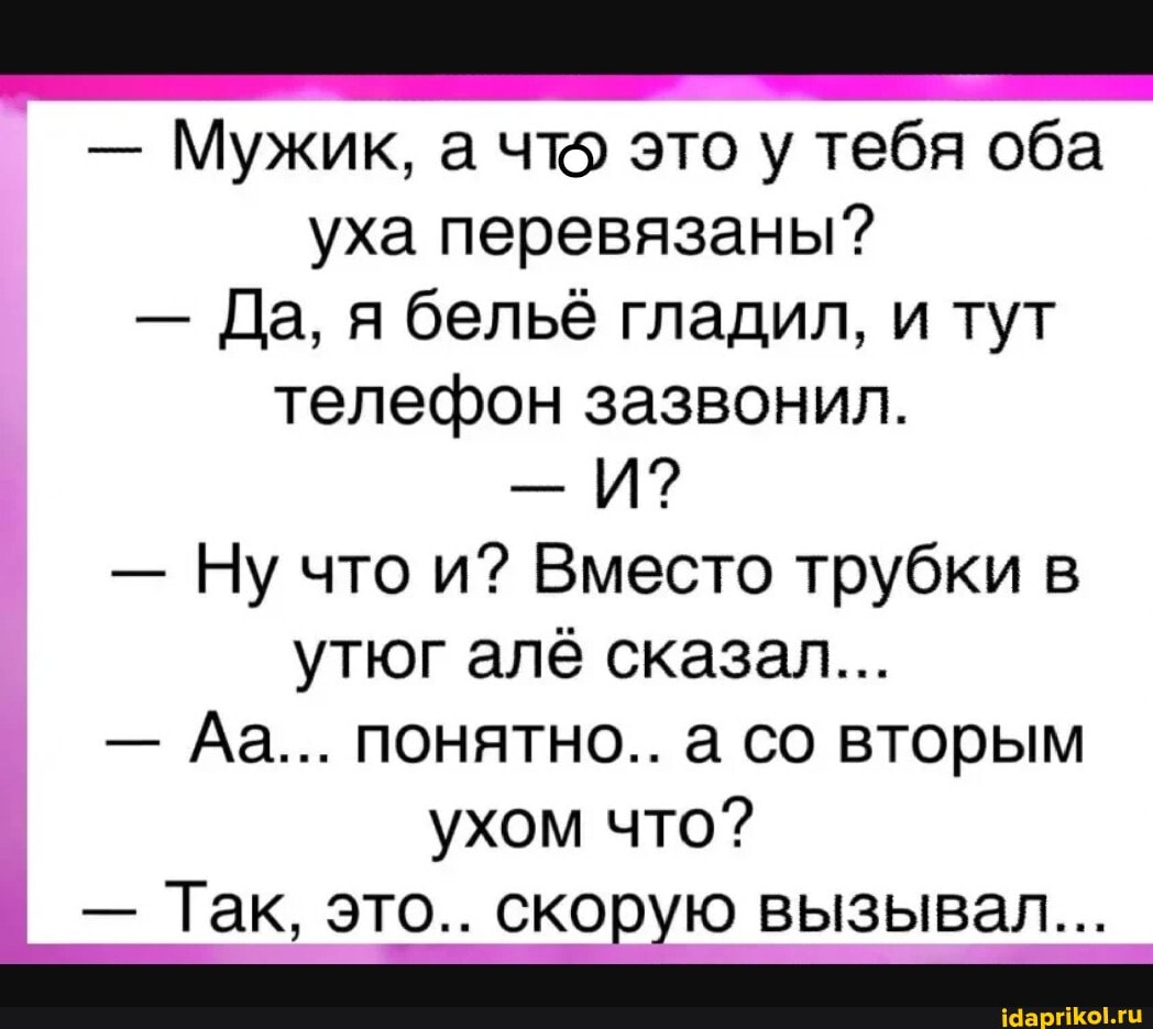 - Мужик, а что это у тебя оба уха перевязаны?
- Да, я бельё гладил, и тут телефон зазвонил.
И?
- Ну что и? Вместо трубки в утюг алё сказал...
- Да... понятно.. а со вторым ухом что?
- Так, это.. скорую вызывал...