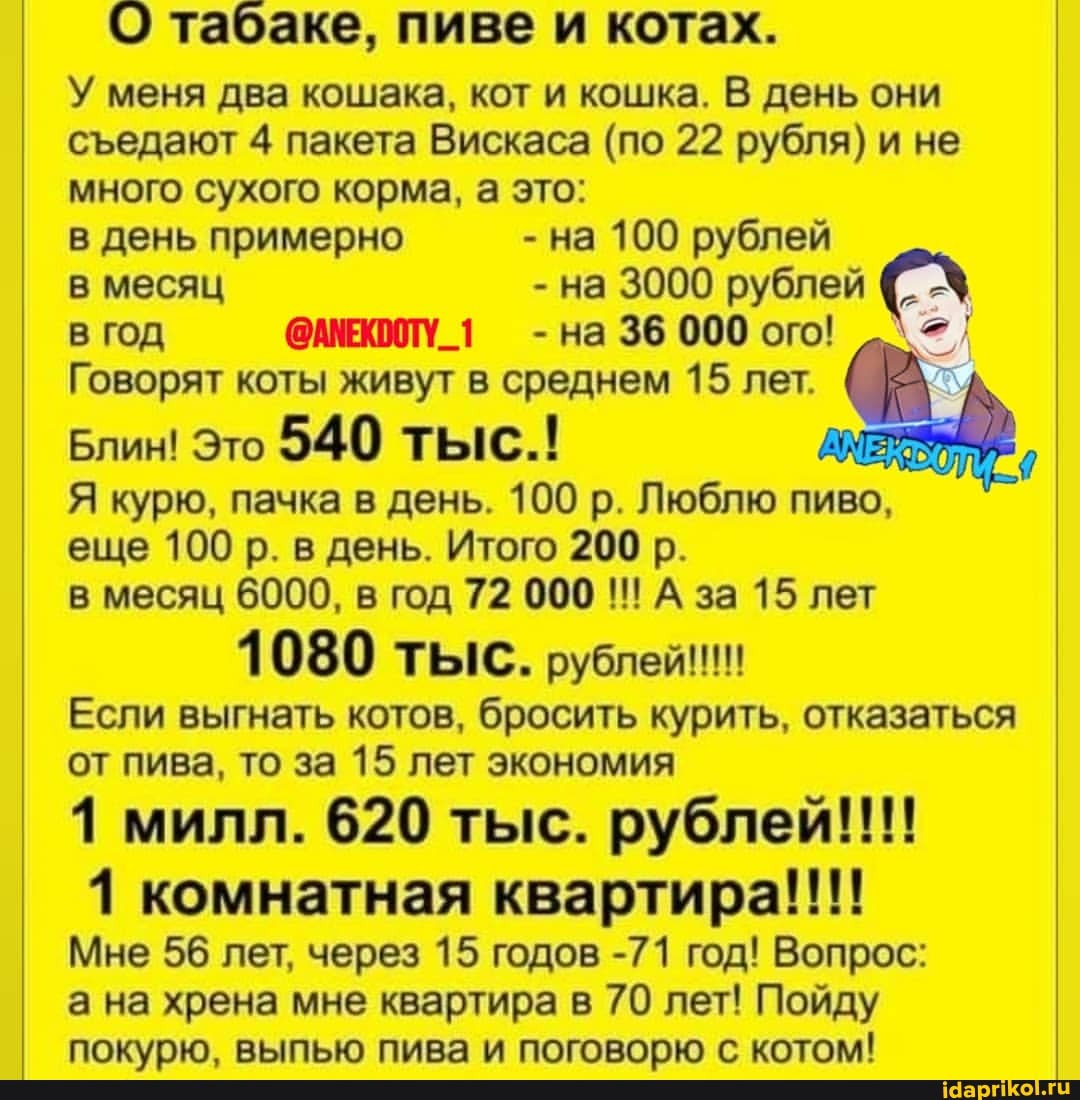 О табаке, пиве и котах.
У меня два кошака, кот и кошка. В день они сЪедают 4 пакета Вискаса (по 22 рубля) и не много сухого корма, а это:
в день примерно - на 100 рублей в месяц - на 3000 рублей 6. - в ГОД @АМЕКООТУ -на 36 000 ого!
Говорят коты живут в среднем 15 лет.
Блин! Это 540 тыс.!
Я курю, пачка в день. 100 р. Люблю пиво,
еще 100 р. в день. Итого 200 р.
в месяц 6000, в год 72 000 Аза 15 лет
Если выгнать котов, бросить курить, отказаться от пива, то за 15 лет экономия
1 милл. 620 тыс. рублей!!!
1 комнатная квартира!!!!
Мне 56 лет, через 15 годов -71 год! Вопрос: а на хрена мне квартира в 70 лет! Пойду яоюлю выпью пива ПОГОРОВБЮ С котом!