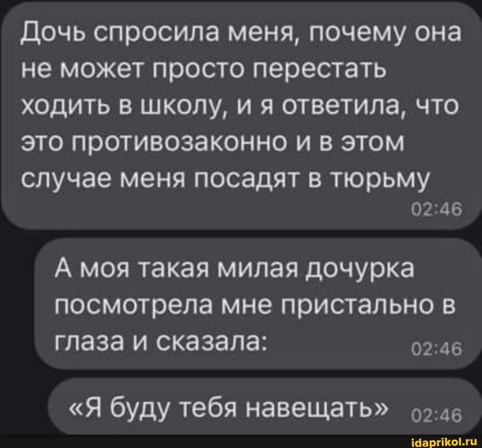 Дочь спросила меня, почему она не может просто перестать ходить в школу, и я ответила, что это противозаконно и в этом
случае меня посадят в тюрьму
02
А моя такая милая дочурка посмотрела мне пристально в глаза и сказала:
"Я буду тебя навещать"
