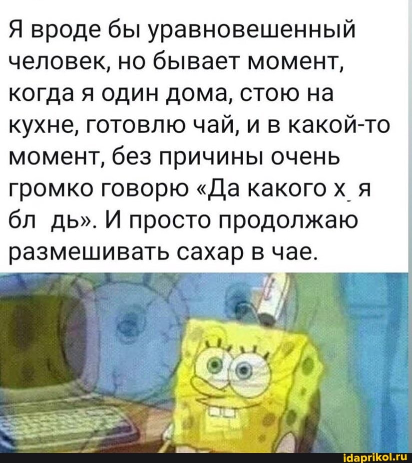 Я вроде бы уравновешенный человек, но бывает момент, когда я один дома, стою на кухне, готовлю чай, и в какой-то момент, без причины очень громко говорю "Да какого х я бл дь". И просто продолжаю
размешивать сахар в чае.
