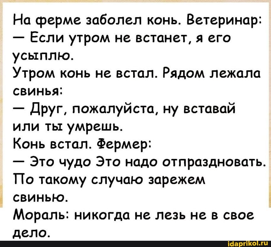 На ферме заболел конь. Ветеринар:
- Если утром не встанет, я его усыплю.
Утром конь не встал. Рядом лежала свинья:
- Друг, пожалуйста, ну вставай или ты умрешь.
Конь встал. Фермер:
- Это чудо Это надо отпраздновать.
По такому случаю зарежем свинью.
Мораль: никогда не лезь не в свое дело.