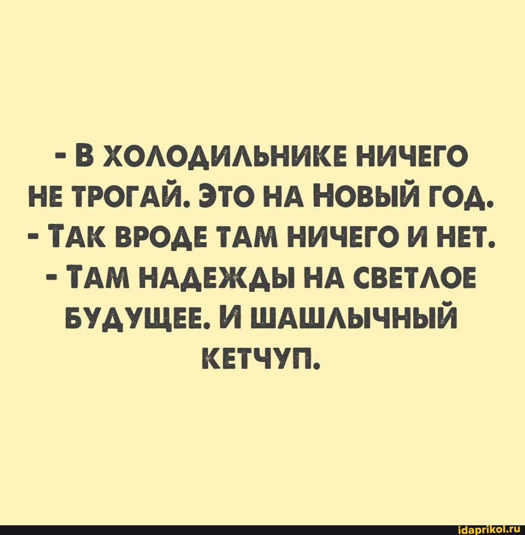 - В ХОЛОДИЛЬНИКЕ НИЧЕГО НЕ ТРОГАЙ. ЭТО НА НОВЫЙ ГОД.
- ТАК ВРОДЕ ТАМ НИЧЕГО И НЕТ.
- ТАМ НАДЕЖДЫ НА СВЕТЛОЕ БУДУЩЕЕ. И ШАШЛЫЧНЫЙ КЕТЧУП.