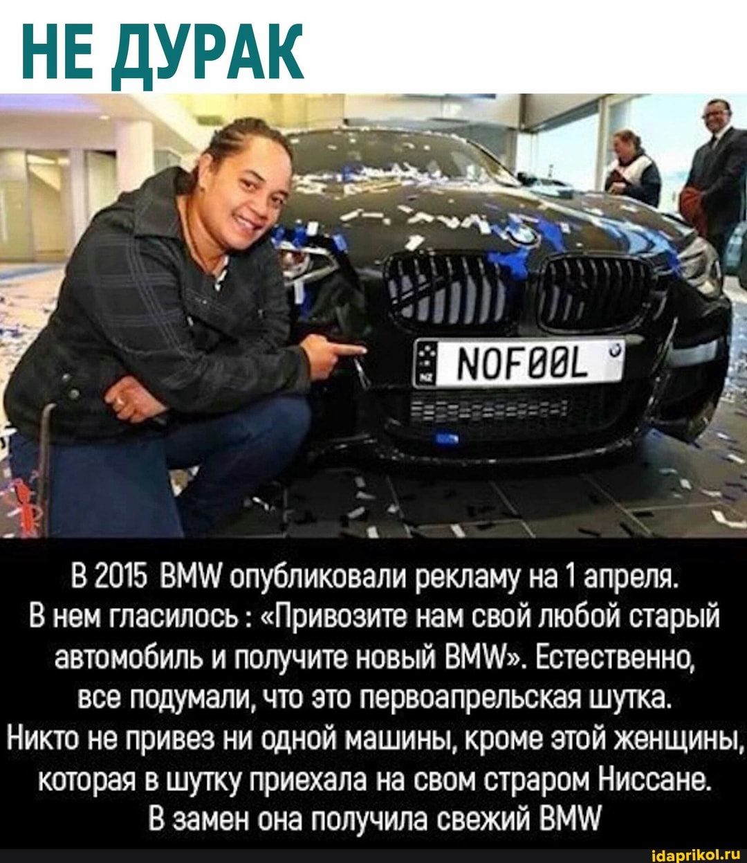 В 2015 ВММ/ опубликовали рекламу на 1 апреля.
В нем гласилось "Привозите нам свой любой старый
автомобиль и получите новый ВММ". Естественно,
все подумали, что это первоапрельская шутка.
Никто не привез ни одной машины, кроме этой женщины,
которая в шутку приехала на свом страром Ниссане.
В замен она получила свежий ВММ/