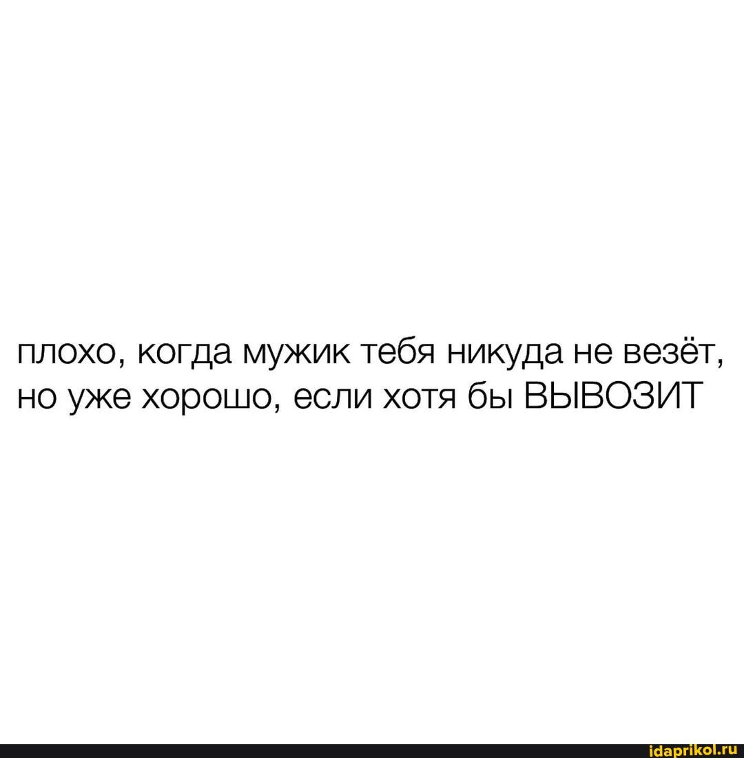 плохо, когда мужик тебя никуда не везёт, но уже хорошо, если хотя бы ВЫВОЗИТ