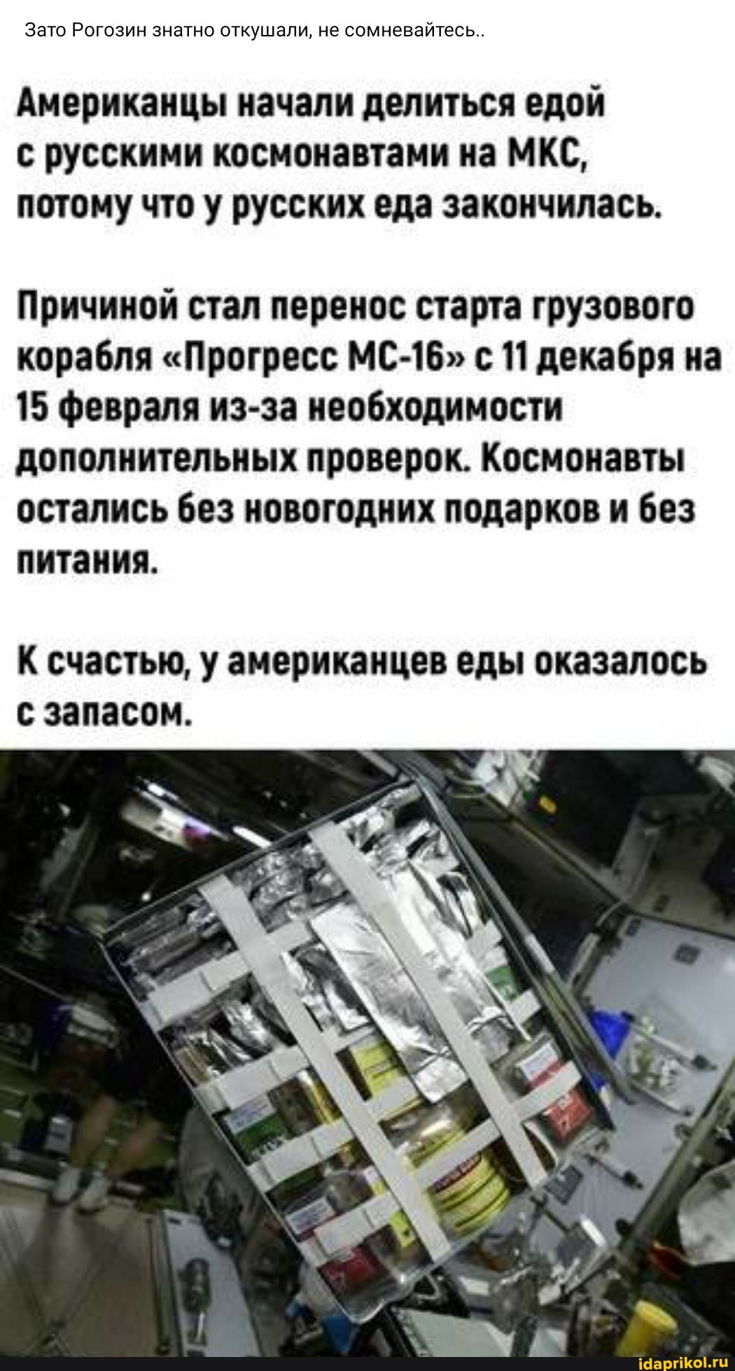 Зато Рогозин знатно откушали, не сомневайтесь..
Американцы начали делиться едой с русскими космонавтами на МКС, потому что у русских еда закончилась.
Причиной стал перенос старта грузового корабля "Прогресс МС-16" с 11 декабря на
15 февраля из-за необходимости дополнительных проверок. Космонавты остались без новогодних подарков и без питания.
К счастью, у американцев еды оказалось с запасом.
