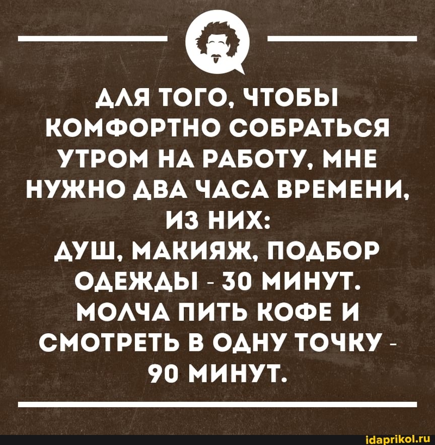 АЛЯ ТОГО, ЧТОБЫ КОМФОРТНО СОБРАТЬСЯ УТРОМ НА РАБОТУ, МНЕ НУЖНО ДВА ЧАСА ВРЕМЕНИ,
ИЗ НИХ:
ДУШ, МАКИЯЖ, ПОДБОР ОДЕЖДЫ! - 30 МИНУТ.
МОЛЧА ПИТЬ КОФЕ И СМОТРЕТЬ В ОДНУ ТОЧКУ -
90 МИНУТ.