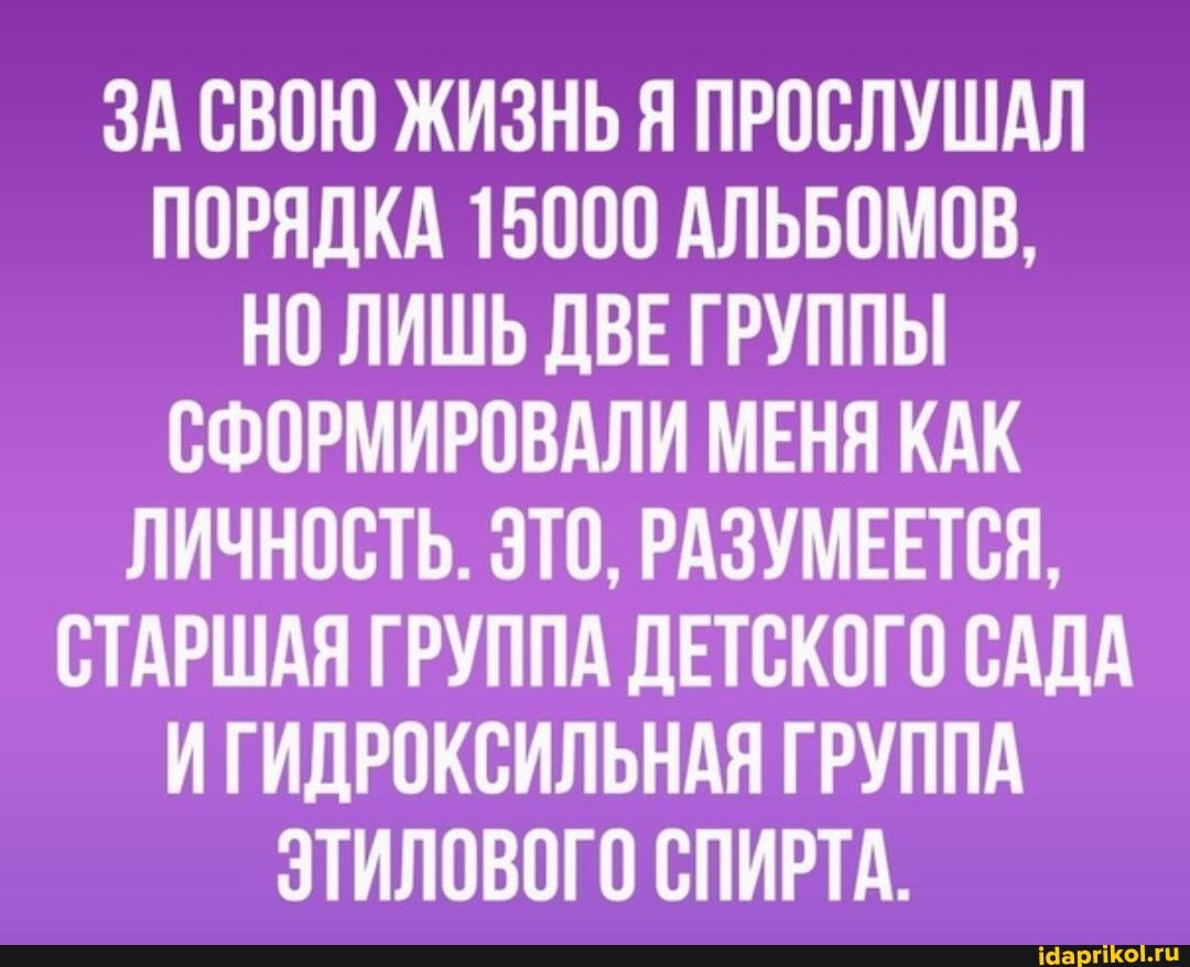 ЗА СВОЮ ЖИЗНЬ Я ПРОСЛУШАЛ ПОРЯДКА 15000 АЛЬБОМОВ,
НО ЛИШЬ ДВЕ ГРУППЫ СФОРМИРОВАЛИ МЕНЯ КАК ЛИЧНОСТЬ. ЭТО, РАЗУМЕЕТСЯ,
СТАРШАЯ ГРУППА ДЕТСКОГО САДА ИГИДРОКСИЛЬНАЯ ГРУППА ЭТИЛОВОГО СПИРТА.
