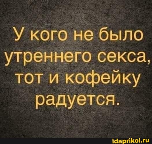 У кого не было утреннего секса, тот и кофейку радуется.