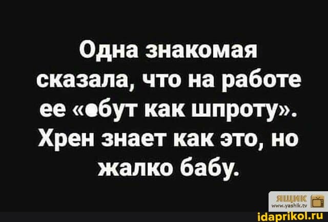 Одна знакомая сказала, что на работе ее "обут как шпроту".
Хрен знает как это, но
жалко бабу.