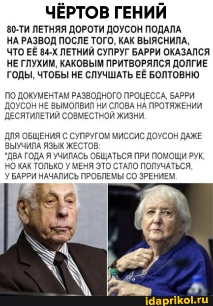ЧЁРТОВ ГЕНИЙ
80-ТИ ЛЕТНЯЯ ДОРОТИ ДОУСОН ПОДАЛА
НА РАЗВОД ПОСЛЕ ТОГО, КАК ВЫЯСНИЛА,
ЧТО ЕЕ 84-Х ЛЕТНИЙ СУПРУГ БАРРИ ОКАЗАЛСЯ НЕ ГЛУХИМ, КАКОВЫМ ПРИТВОРЯЛСЯ ДОЛГИЕ ГОДЫ, ЧТОБЫ НЕ СЛУЧШАТЬ ЕЁ БОЛТОВНЮ
ПО ДОКУМЕНТАМ РАЗВОДНОГО ПРОЦЕССА, БАРРИ ДОУСОН НЕ ВЫМОЛВИЛ НИ СЛОВА НА ПРОТЯЖЕНИИ ДЕСЯТИЛЕТИЙ СОВМЕСТНОЙ ЖИЗНИ.
ДЛЯ ОБЩЕНИЯ С СУПРУГОМ МИССИС ДОУСОН ДАЖЕ ЫУЧИЛА ЯЗЫК ЖЕСТОВ
'ДВА ГОДА Я УЧИЛАСЬ ОБЩАТЬСЯ ПРИ ПОМОЩИ РУК
НО КАК ТОЛЬКО У МЕНЯ ЭТО СТАЛО ПОЛУЧАТЬСЯ,
У БАРРИ НАЧАЛИСЬ ПРОБЛЕМЫ СО ЗРЕНИЕМ