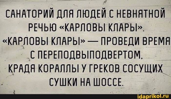 САНАТОРИЙ ДЛЯ ЛЮДЕЙ С НЕВНЯТНОЙ РЕЧЬЮ "КАРЛОВЫ КЛАРЫ>.
"КАРЛОВЫ КЛАРЫ" - ПРОВЕДИ ВРЕМЯ
'С ПЕРЕПОДВЫПОДВЕРТОМ.
КРАДЯ КОРАЛЛЫ У ГРЕКОВ СОСУЩИХ_
СУШКИ НА ШОССЕ.