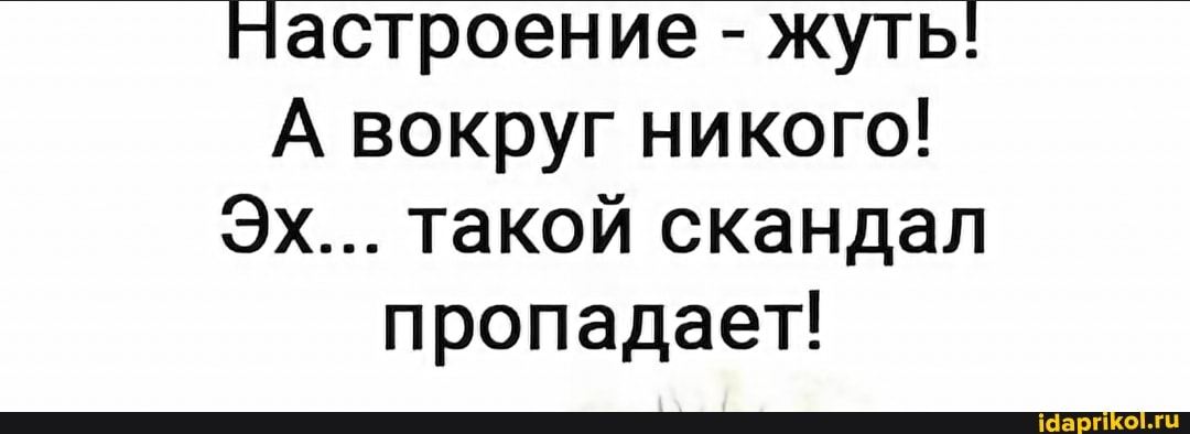 настроение - жуть!
А вокруг никого!
ЭХ... такой скандал пропадает!
